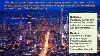 "We needed something convenient to manage and understand, and the first
hit was Applications Manager. We tried it in the demo mode and immediately
wanted to buy it.”-UniCredit Leasing
Challenge:
Proactively monitor core
businesses like investor
and analytics services as
well as their internal IT.
Solution:
Applications Manager
provides a single
monitoring console for
their critical business
applications and IT
infrastructure elements.
 