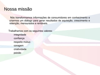 Nós transformamos informações de consumidores em conhecimento e criarmos um diálogo para gerar resultados de aquisição, crescimento e retenção, mensurados e rentáveis. Trabalhamos com os seguintes valores: integridade confiança respeito mútuo coragem criatividade paixão Nossa missão  