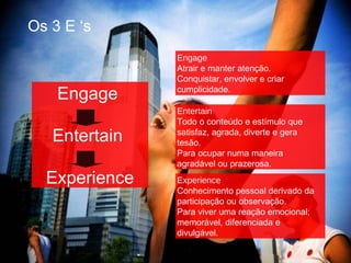 Os 3 E ‘s Engage  Entertain  Experience Engage Atrair e manter atenção. Conquistar, envolver e criar cumplicidade. Entertain Todo o conteúdo e estímulo que satisfaz, agrada, diverte e gera tesão. Para ocupar numa maneira  agradável ou prazerosa.  Experience Conhecimento pessoal derivado da participação ou observação. Para viver uma reação emocional;   memorável, diferenciada e divulgável. 