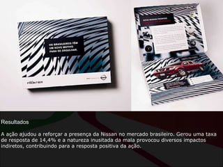 Resultados A ação ajudou a reforçar a presença da Nissan no mercado brasileiro. Gerou uma taxa de resposta de 14,4% e a natureza inusitada da mala provocou diversos impactos indiretos, contribuindo para a resposta positiva da ação. 