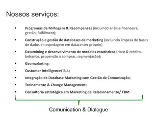 Nossos serviços: Programas de Milhagem & Recompensas  (incluindo análise financeira, gestão, fulfillment); Construção e gestão de databases de marketing  (incluindo limpeza de bases de dados e hospedagem em datacenter próprio); Datamining e desenvolvimento de modelos estatísticos  (risco & crédito, behavior, propensão a compras, segmentação); Geomarketing; Customer Intelligence/ B.I.; Integração de Database Marketing com Gestão de Comunicação;  Treinamento & Change Management; Consultoria estratégica em Marketing de Relacionamento/ CRM. Comunication & Dialogue 