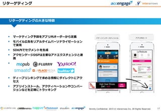 Strictly Confidential. 2015 © interarrows Inc. All Rights Reserved.
リターゲティングの大きな特徴
 マーケティング予算をアプリ内オーダーから定義
 モバイル広告をリアルタイムパーソナライゼーション
で実現
 SDK内でセグメントを生成
 アクセンゲージDSPは主要なアドエクスチェンジと連
携

 ディープリンキングで求める情報にダイレクトにアク
セス
 アプリインストール、アクティベーションやコンバー
ジョンなどを正確にトラッキング
Banner/ Interstitial In-AppBasket
リターゲティング
バナー/インタースティシャル アプリ内カート
17
 