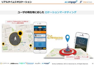 Strictly Confidential. 2015 © interarrows Inc. All Rights Reserved.
リアルタイムジオロケーション
ユーザの現在地に応じた ロケーションマーケティング
150m以内に入った場合、プッシュ通
知を配信
公式ストア500m以内に立ち寄れば
プッシュ通知を配信
18
 
