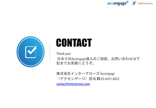 CONTACT
Thank you!
日本でのAccengage導入のご相談、お問い合わせは下
記までお気軽にどうぞ。
株式会社インターアローズ Accengage
（アクセンゲージ）担当 ☎ 03-6431-8022
contact@interarrows.com
 