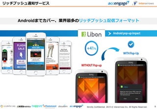 Strictly Confidential. 2015 © interarrows Inc. All Rights Reserved.
WITHPop-Up
WITHOUT Pop-up
Androidpop-up impact
リッチプッシュ通知サービス
Androidまでカバー、業界最多のリッチプッシュ配信フォーマット
8
 