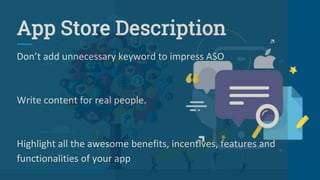 App Store Description
Don’t add unnecessary keyword to impress ASO
Write content for real people.
Highlight all the awesome benefits, incentives, features and
functionalities of your app
 