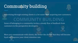 Community building
Advertising through existing clients is a lot easier than acquiring new customers.
Sense of belonging to a community invites a steady flow of feedback from
customers to the perspective developers.
More you communicate with clients, the better the chance that they will become
loyal and improve your client retention rate.
 