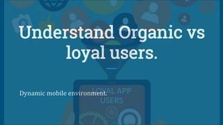 Understand Organic vs
loyal users.
Dynamic mobile environment.
 