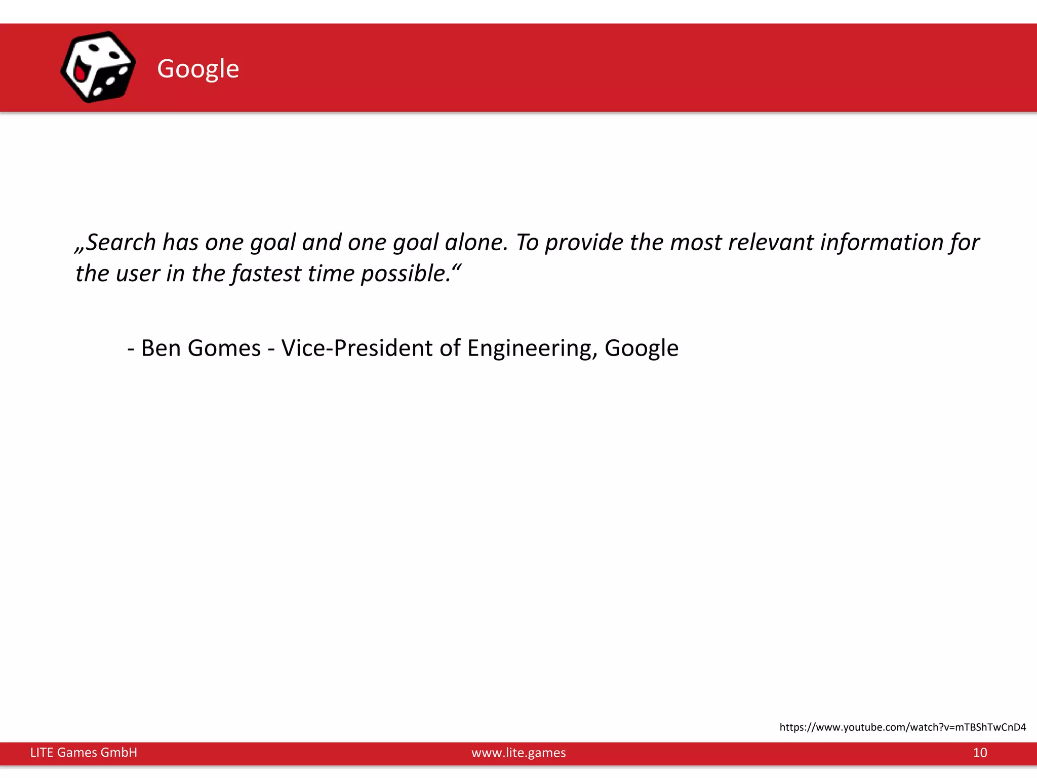 10LITE Games GmbH www.lite.games
Google
„Search has one goal and one goal alone. To provide the most relevant information for
the user in the fastest time possible.“
- Ben Gomes - Vice-President of Engineering, Google
https://www.youtube.com/watch?v=mTBShTwCnD4
 