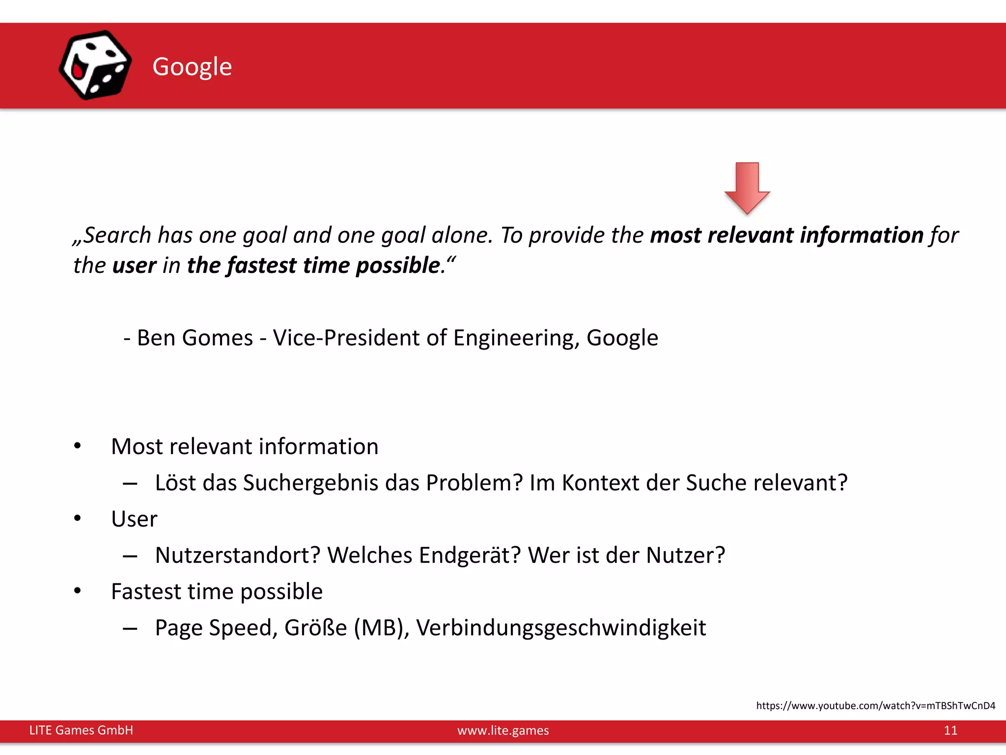 11LITE Games GmbH www.lite.games
Google
„Search has one goal and one goal alone. To provide the most relevant information for
the user in the fastest time possible.“
- Ben Gomes - Vice-President of Engineering, Google
• Most relevant information
– Löst das Suchergebnis das Problem? Im Kontext der Suche relevant?
• User
– Nutzerstandort? Welches Endgerät? Wer ist der Nutzer?
• Fastest time possible
– Page Speed, Größe (MB), Verbindungsgeschwindigkeit
https://www.youtube.com/watch?v=mTBShTwCnD4
 