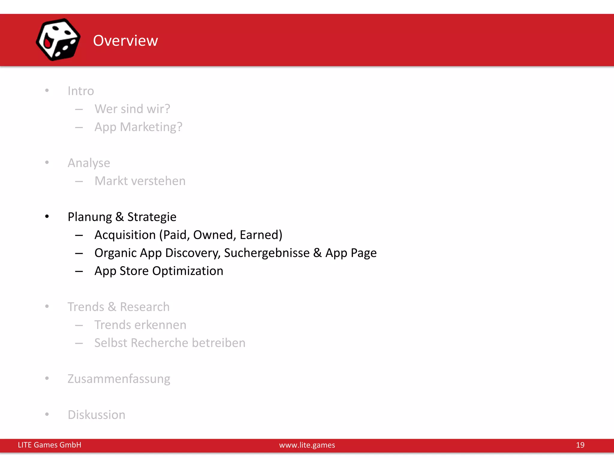 19LITE Games GmbH www.lite.games
Overview
• Intro
– Wer sind wir?
– App Marketing?
• Analyse
– Markt verstehen
• Planung & Strategie
– Acquisition (Paid, Owned, Earned)
– Organic App Discovery, Suchergebnisse & App Page
– App Store Optimization
• Trends & Research
– Trends erkennen
– Selbst Recherche betreiben
• Zusammenfassung
• Diskussion
 