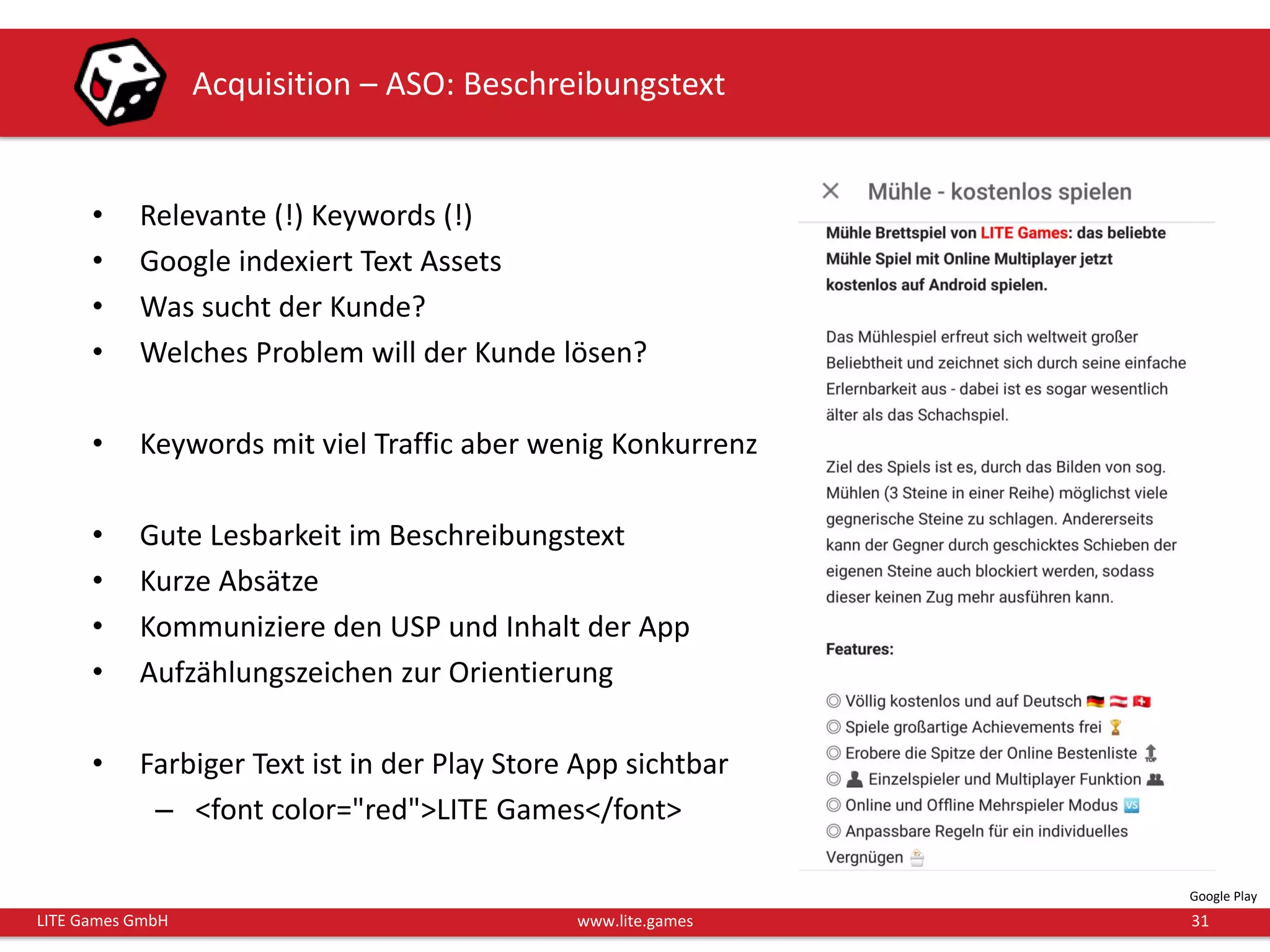 31LITE Games GmbH www.lite.games
Acquisition – ASO: Beschreibungstext
Google Play
• Relevante (!) Keywords (!)
• Google indexiert Text Assets
• Was sucht der Kunde?
• Welches Problem will der Kunde lösen?
• Keywords mit viel Traffic aber wenig Konkurrenz
• Gute Lesbarkeit im Beschreibungstext
• Kurze Absätze
• Kommuniziere den USP und Inhalt der App
• Aufzählungszeichen zur Orientierung
• Farbiger Text ist in der Play Store App sichtbar
– <font color="red">LITE Games</font>
 
