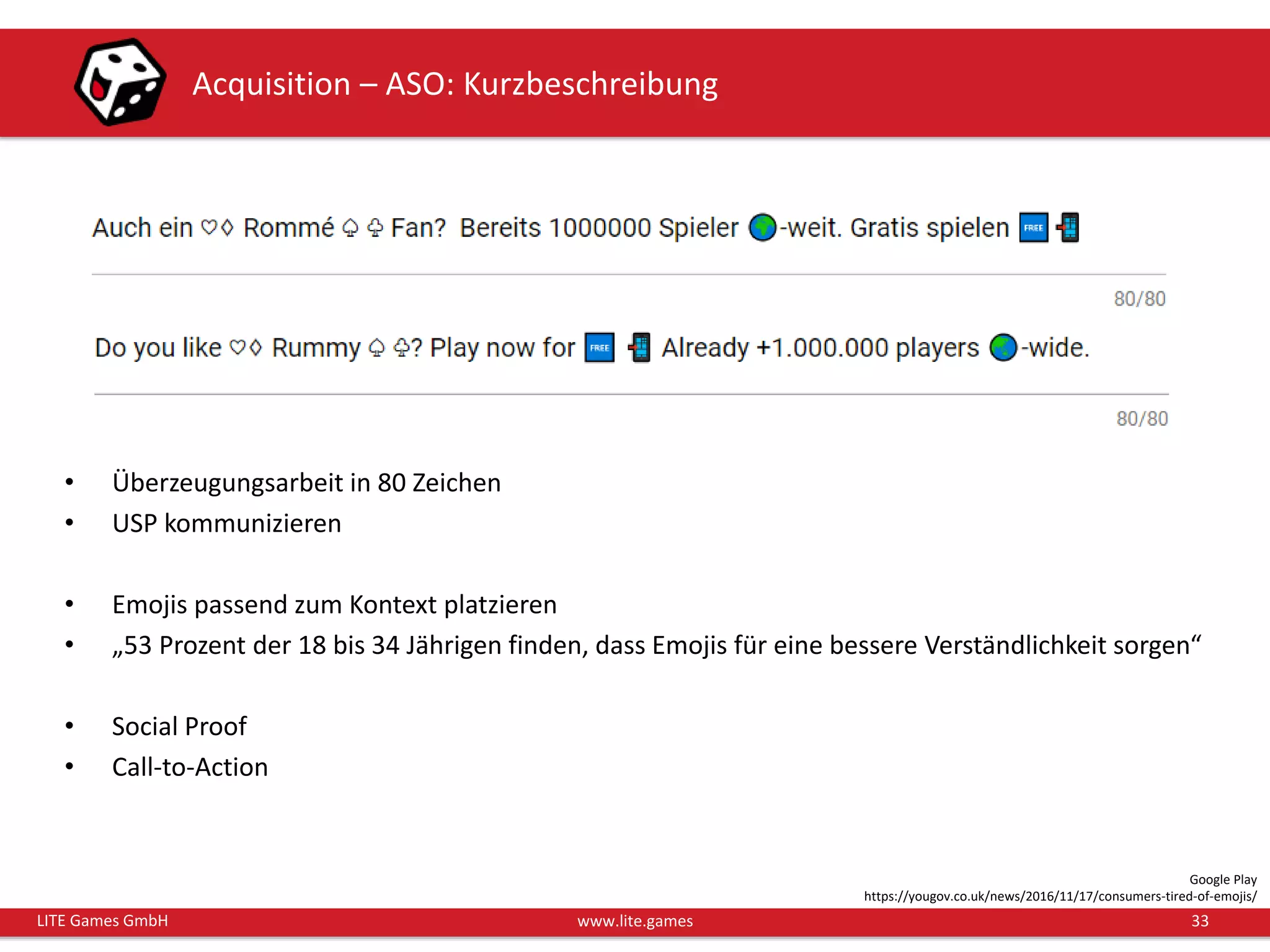 33LITE Games GmbH www.lite.games
Acquisition – ASO: Kurzbeschreibung
• Überzeugungsarbeit in 80 Zeichen
• USP kommunizieren
• Emojis passend zum Kontext platzieren
• „53 Prozent der 18 bis 34 Jährigen finden, dass Emojis für eine bessere Verständlichkeit sorgen“
• Social Proof
• Call-to-Action
Google Play
https://yougov.co.uk/news/2016/11/17/consumers-tired-of-emojis/
 