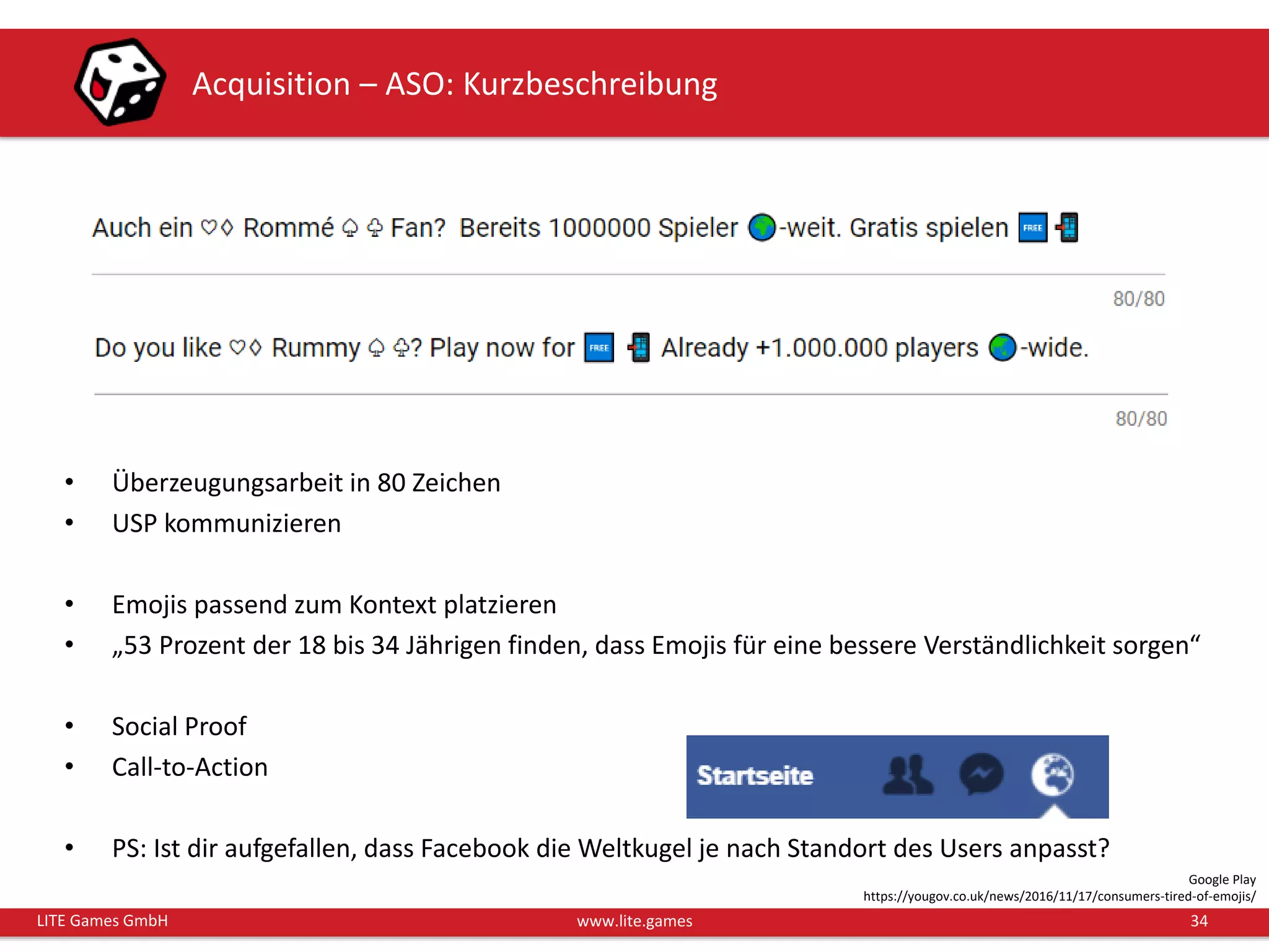 34LITE Games GmbH www.lite.games
Acquisition – ASO: Kurzbeschreibung
• Überzeugungsarbeit in 80 Zeichen
• USP kommunizieren
• Emojis passend zum Kontext platzieren
• „53 Prozent der 18 bis 34 Jährigen finden, dass Emojis für eine bessere Verständlichkeit sorgen“
• Social Proof
• Call-to-Action
• PS: Ist dir aufgefallen, dass Facebook die Weltkugel je nach Standort des Users anpasst?
Google Play
https://yougov.co.uk/news/2016/11/17/consumers-tired-of-emojis/
 