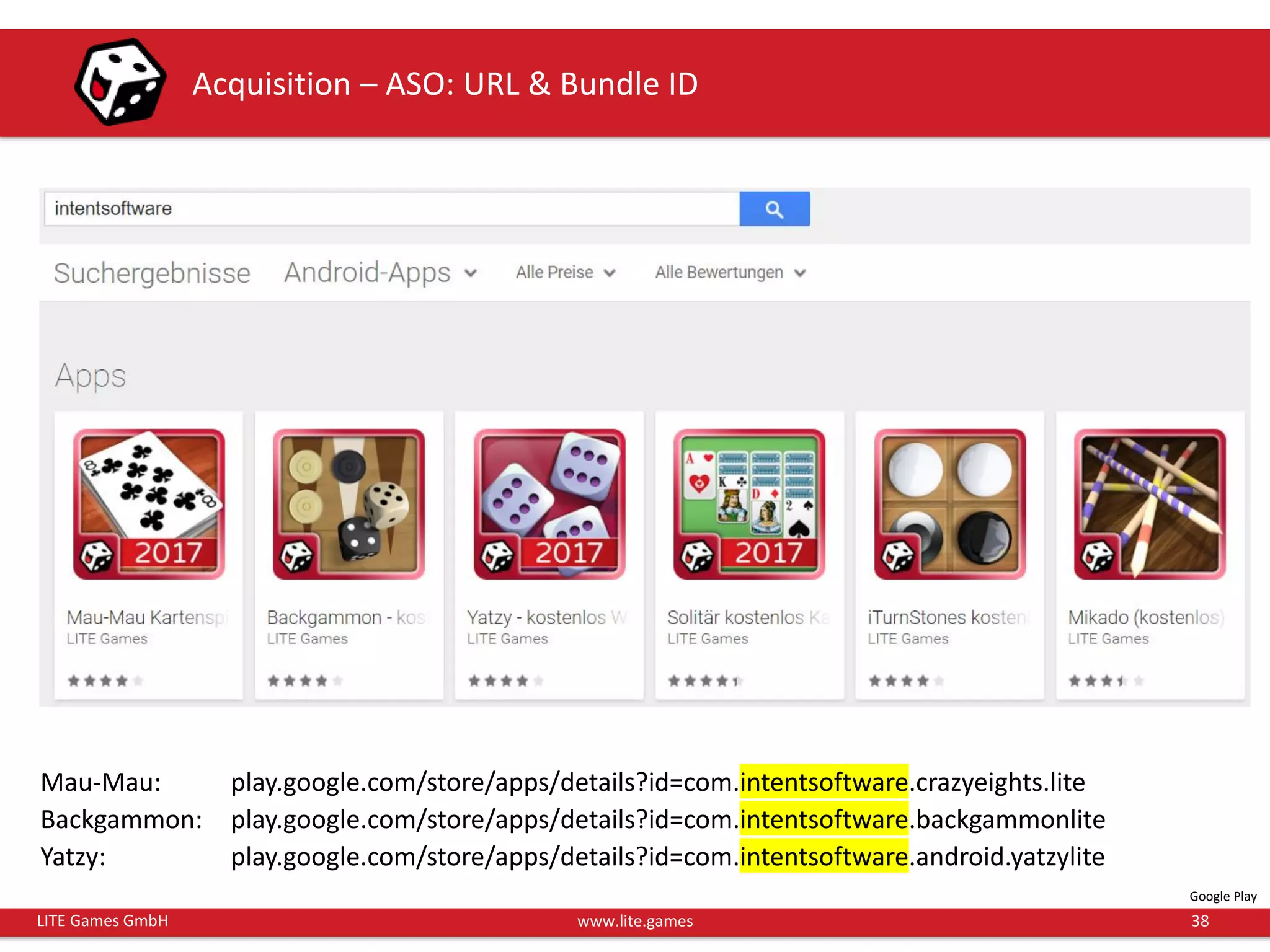 38LITE Games GmbH www.lite.games
Acquisition – ASO: URL & Bundle ID
Mau-Mau: play.google.com/store/apps/details?id=com.intentsoftware.crazyeights.lite
Backgammon: play.google.com/store/apps/details?id=com.intentsoftware.backgammonlite
Yatzy: play.google.com/store/apps/details?id=com.intentsoftware.android.yatzylite
Google Play
 