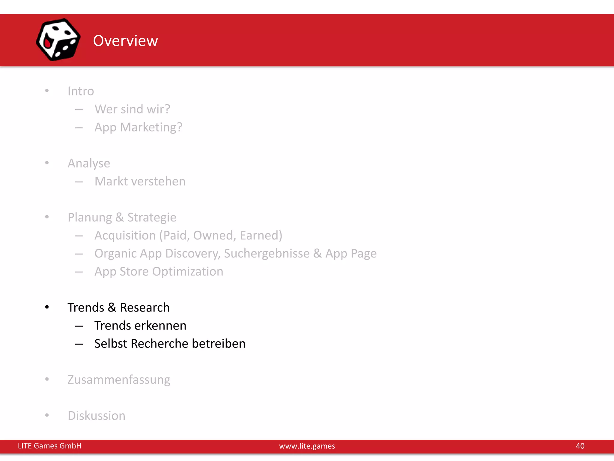 40LITE Games GmbH www.lite.games
Overview
• Intro
– Wer sind wir?
– App Marketing?
• Analyse
– Markt verstehen
• Planung & Strategie
– Acquisition (Paid, Owned, Earned)
– Organic App Discovery, Suchergebnisse & App Page
– App Store Optimization
• Trends & Research
– Trends erkennen
– Selbst Recherche betreiben
• Zusammenfassung
• Diskussion
 