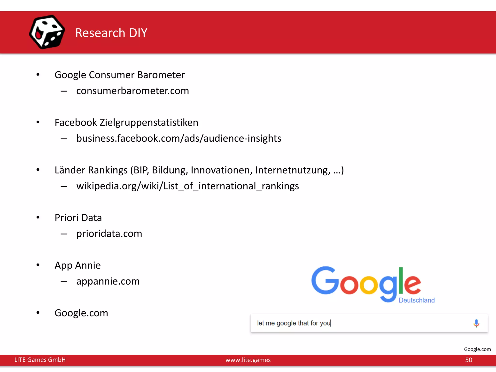 50LITE Games GmbH www.lite.games
Research DIY
• Google Consumer Barometer
– consumerbarometer.com
• Facebook Zielgruppenstatistiken
– business.facebook.com/ads/audience-insights
• Länder Rankings (BIP, Bildung, Innovationen, Internetnutzung, …)
– wikipedia.org/wiki/List_of_international_rankings
• Priori Data
– prioridata.com
• App Annie
– appannie.com
• Google.com
Google.com
 