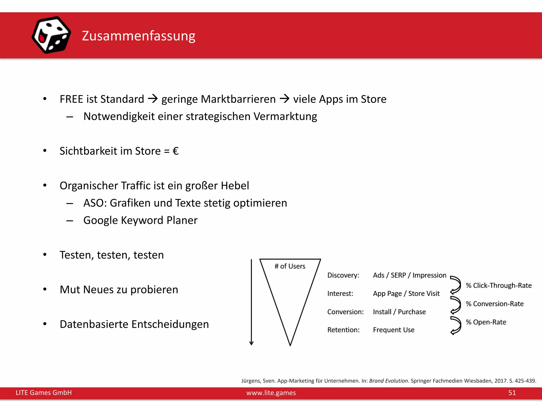 51LITE Games GmbH www.lite.games
Zusammenfassung
• FREE ist Standard  geringe Marktbarrieren  viele Apps im Store
– Notwendigkeit einer strategischen Vermarktung
• Sichtbarkeit im Store = €
• Organischer Traffic ist ein großer Hebel
– ASO: Grafiken und Texte stetig optimieren
– Google Keyword Planer
• Testen, testen, testen
• Mut Neues zu probieren
• Datenbasierte Entscheidungen
Jürgens, Sven. App-Marketing für Unternehmen. In: Brand Evolution. Springer Fachmedien Wiesbaden, 2017. S. 425-439.
 