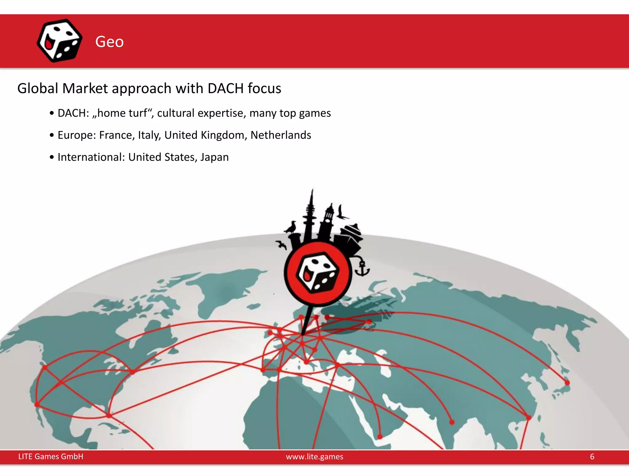 6LITE Games GmbH www.lite.games
Geo
Global Market approach with DACH focus
• DACH: „home turf“, cultural expertise, many top games
• Europe: France, Italy, United Kingdom, Netherlands
• International: United States, Japan
 