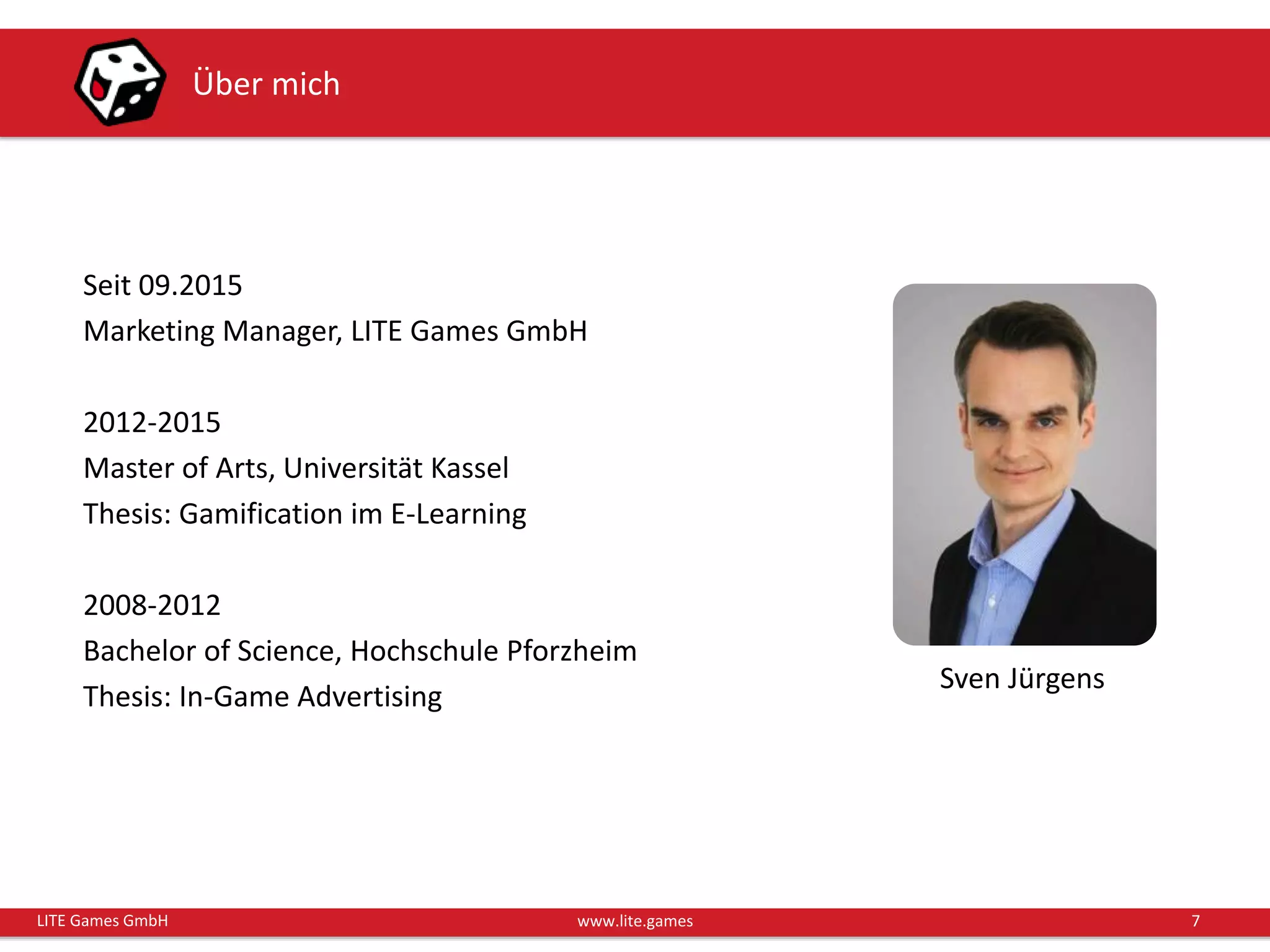 7LITE Games GmbH www.lite.games
Über mich
Seit 09.2015
Marketing Manager, LITE Games GmbH
2012-2015
Master of Arts, Universität Kassel
Thesis: Gamification im E-Learning
2008-2012
Bachelor of Science, Hochschule Pforzheim
Thesis: In-Game Advertising
Sven Jürgens
 