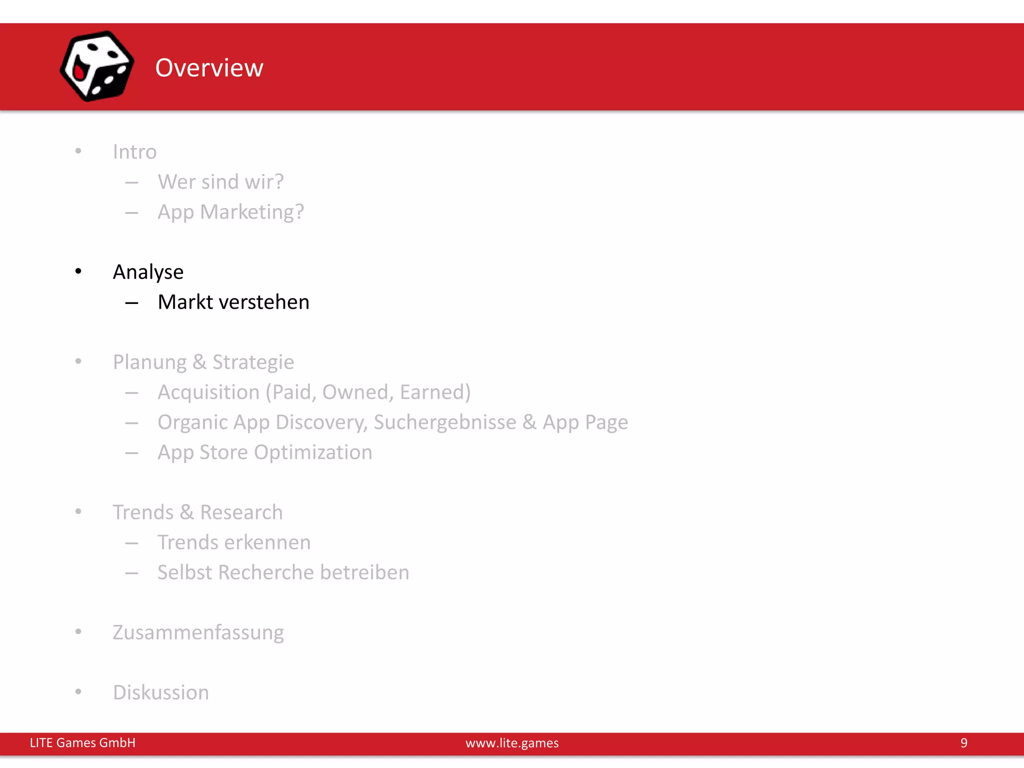 9LITE Games GmbH www.lite.games
Overview
• Intro
– Wer sind wir?
– App Marketing?
• Analyse
– Markt verstehen
• Planung & Strategie
– Acquisition (Paid, Owned, Earned)
– Organic App Discovery, Suchergebnisse & App Page
– App Store Optimization
• Trends & Research
– Trends erkennen
– Selbst Recherche betreiben
• Zusammenfassung
• Diskussion
 