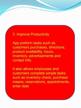 3. Improve Productivity
App preform tasks such as
customers purchases, directions,
product availability, hours,
inventory, advertisements and
contact info.
It also allows employees and
customers complete simple tasks
such as inventory check, purchase
means, reservations, appointments,
enter data.
 