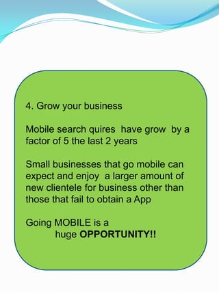 4. Grow your business
Mobile search quires have grow by a
factor of 5 the last 2 years
Small businesses that go mobile can
expect and enjoy a larger amount of
new clientele for business other than
those that fail to obtain a App
Going MOBILE is a
huge OPPORTUNITY!!
 