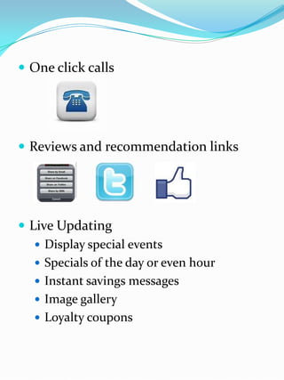  One click calls
 Reviews and recommendation links
 Live Updating
 Display special events
 Specials of the day or even hour
 Instant savings messages
 Image gallery
 Loyalty coupons
 