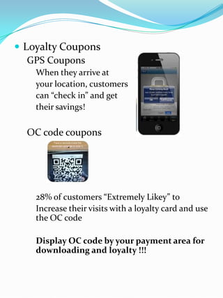  Loyalty Coupons
GPS Coupons
When they arrive at
your location, customers
can “check in” and get
their savings!
OC code coupons
28% of customers “Extremely Likey” to
Increase their visits with a loyalty card and use
the OC code
Display OC code by your payment area for
downloading and loyalty !!!
 