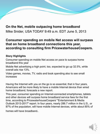 On the Net, mobile outpacing home broadband
Mike Snider, USA TODAY 9:49 a.m. EDT June 5, 2013
Consumer spending on mobile Net access will surpass
that on home broadband connections this year,
according to consulting firm PricewaterhouseCoopers.
Story Highlights
Consumer spending on mobile Net access on pace to surpass home
broadband this year
Mobile Net advertising a high point, too, expected to go up 32.5%, while
overall ads rise 13%.
Video games, movies, TV, radio and book spending also to see small
increases
Having the Internet with you on the go is so essential, that in four years,
Americans will be more likely to have a mobile Internet device than wired
home broadband, forecasts a new report.
This year, consumer spending on Internet-connected smartphones, tablets
and other devices will surpass home broadband service fees for the first
time, according to PricewaterhouseCoopers' "Entertainment & Media
Outlook 2013-2017" report. In four years, nearly 286.7 million in the U.S., or
87% of the population, will have mobile Internet devices, while about 85% of
homes will have broadband.
 