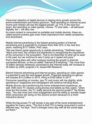 Consumer adoption of digital devices is helping drive growth across the
entire entertainment and media spectrum. Total spending on Internet access
(home and mobile) will see the biggest growth, up 11% in the next four
years. But spending on video games, movies, TV and radio -- all delivered
digitally, too -- will also rise.
As more content is consumed on portable and mobile devices, these so-
called second screens gain even more importance from media companies
and advertisers.
Mobile Internet advertising is the fastest-growing portion of Internet
advertising and is expected to increase more than 32% in the next four
years, reaching $13.7 billion, PwC says.
"We see there's great opportunity in mobile advertising," DeWinter says.
"More and more, the content and distribution is recognizing the importance
of the consumer in the ecosystem. That is not dissimilar to what we've seen
in the past, but we continue to see it ramp up in speed and pace."
PwC's finding jibes with other analysis tracking the growth in Internet-
connected devices, or the so-called "Internet of Everything." The more than
10 billion devices wirelessly connected to the Internet today will increase to
30 billion by 2020, projects U.K.-based ABI Research.
Behind Internet advertising and Internet access, spending on video games
is expected to see the next-largest growth. Projected spending on games
will surpass $14.2 billion in 2013, rising to $182 billion in 2017.
Consumer spending on movies, pay-TV and music will rise slightly, while
spending on magazines and newspapers will continue trending down.
Mobile devices are transforming the home entertainment experience, as
well. With more TV viewers using phones and tablets as they watch, "when
does the first screen, the TV, really become the second screen?" De Winter
says. "You see more and more engagement and the ability to actually target
what consumers are doing on the second screen because it's a more
interactive device."
While the big-screen TV will remain a key part of the home entertainment
equation for many years, "The fact is that (TV) is being consumed in such a
different way," he says. "And it changes every day with all the social apps
out there."
 