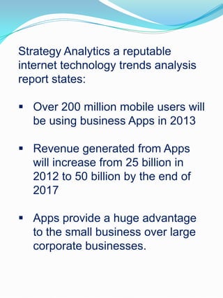 Strategy Analytics a reputable
internet technology trends analysis
report states:
 Over 200 million mobile users will
be using business Apps in 2013
 Revenue generated from Apps
will increase from 25 billion in
2012 to 50 billion by the end of
2017
 Apps provide a huge advantage
to the small business over large
corporate businesses.
 