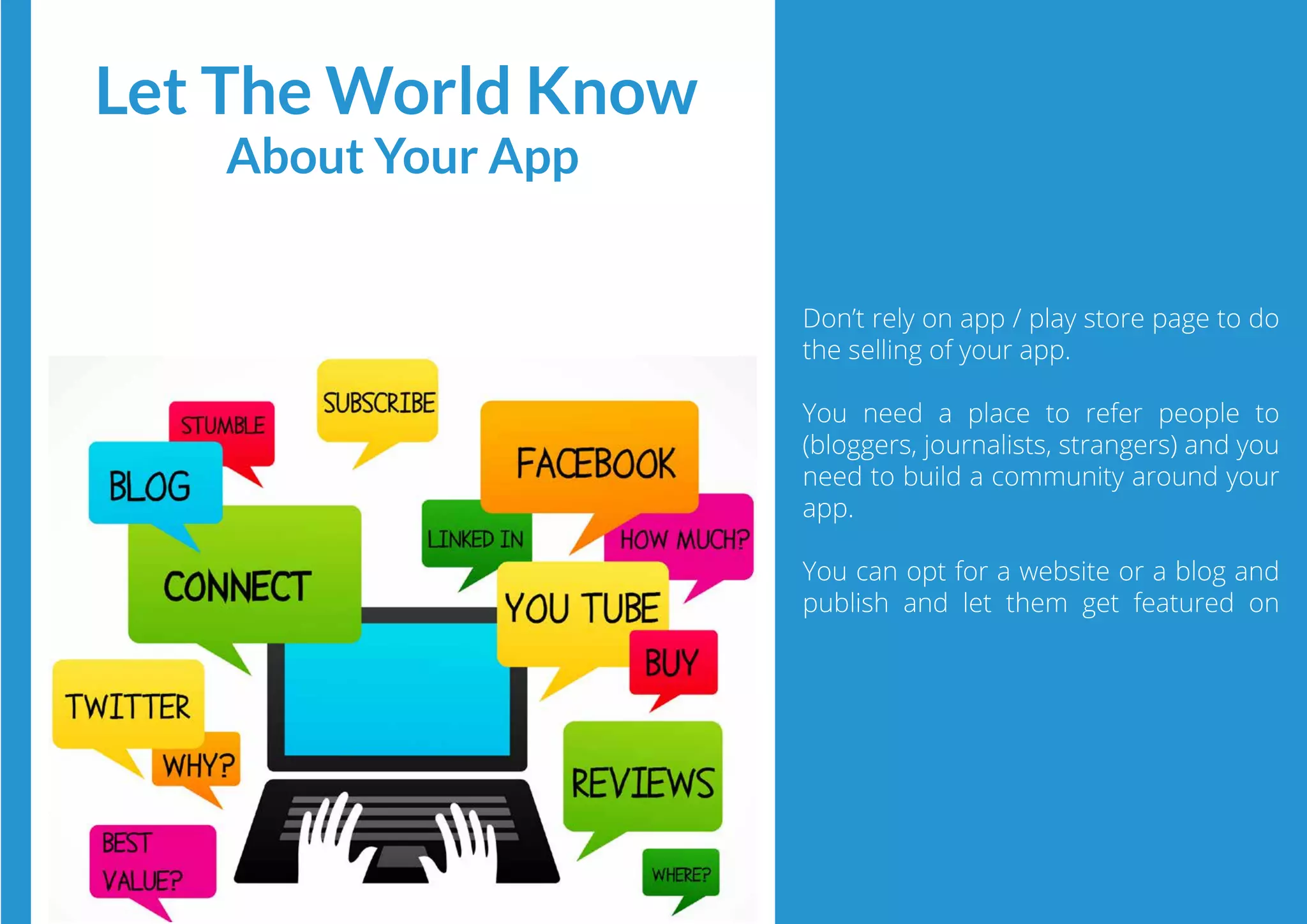 Don’t rely on app / play store page to do
the selling of your app.
You need a place to refer people to
(bloggers, journalists, strangers) and you
need to build a community around your
app.
You can opt for a website or a blog and
publish and let them get featured on
Let The World Know
About Your App
 