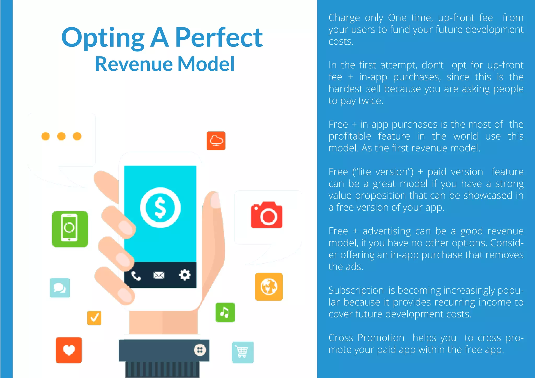 Charge only One time, up-front fee  from
your users to fund your future development
costs.
In the ﬁrst attempt, don’t opt for up-front
fee + in-app purchases, since this is the
hardest sell because you are asking people
to pay twice.
Free + in-app purchases is the most of the
proﬁtable feature in the world use this
model. As the ﬁrst revenue model.
Free (“lite version”) + paid version  feature
can be a great model if you have a strong
value proposition that can be showcased in
a free version of your app.
Free + advertising  can be a good revenue
model, if you have no other options. Consid-
er oﬀering an in-app purchase that removes
the ads.
Subscription  is becoming increasingly popu-
lar because it provides recurring income to
cover future development costs.
Cross Promotion  helps you to cross pro-
mote your paid app within the free app.
Opting A Perfect
Revenue Model
 