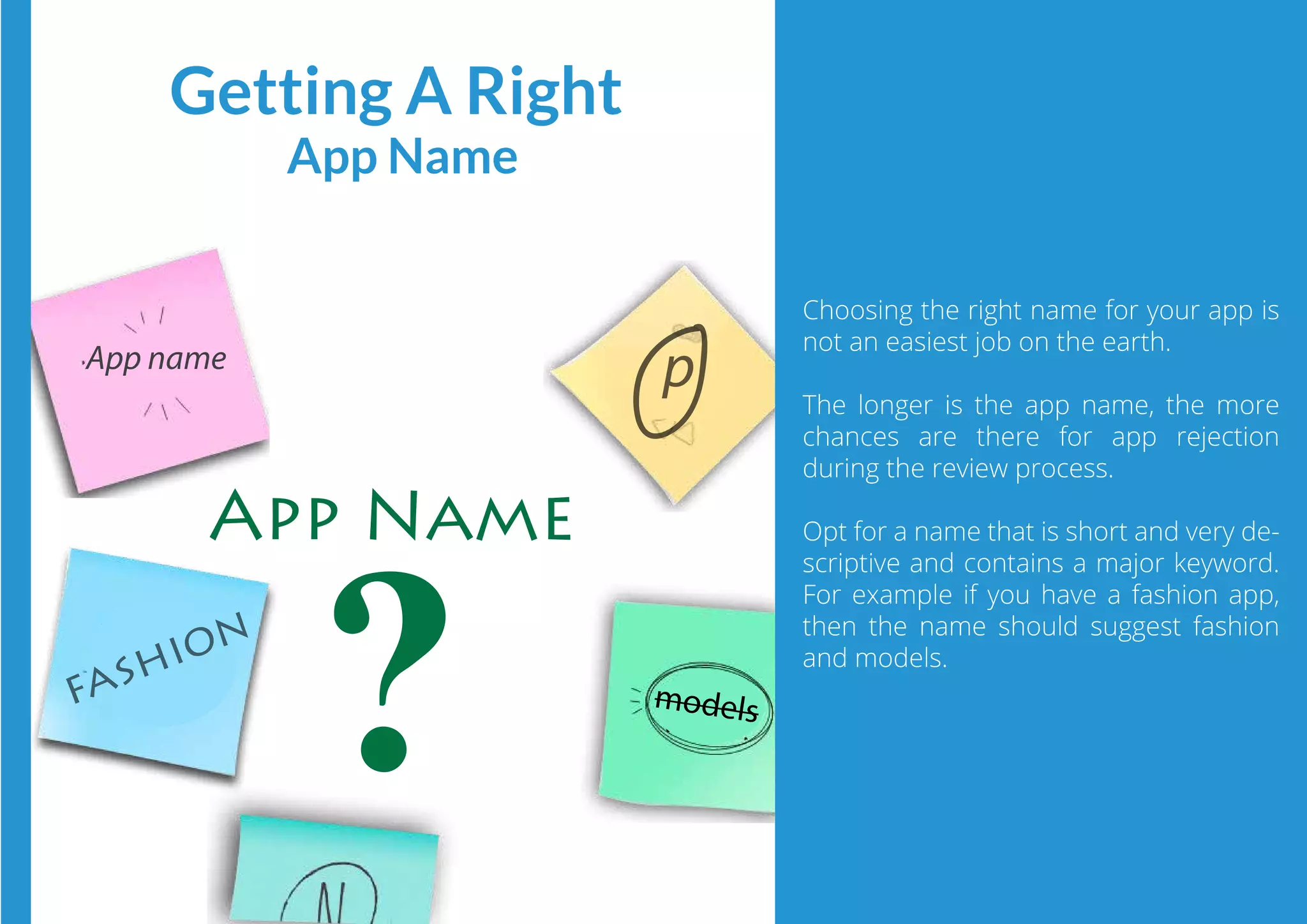 App name
p
models
Choosing the right name for your app is
not an easiest job on the earth.
The longer is the app name, the more
chances are there for app rejection
during the review process.
Opt for a name that is short and very de-
scriptive and contains a major keyword.
For example if you have a fashion app,
then the name should suggest fashion
and models.
Getting A Right
App Name
App Name
fashion
 
