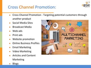 Cross Channel Promotion:
● Cross Channel Promotion - Targeting potential customers through
another product
● Social Media Sites
● Broadcast Media
● Web ads
● Print ads
● Website promotion
● Online Business Profiles
● Email Marketing
● Video Marketing
● Articles and Content
Marketing
● Blogs
 