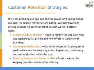 If we are branding our app and still the crowd isn't talking about
our app, the reason maybe we are boring. We may have high
pricing because it's safer for profit but not worth to attract
users.
● Create a Culture of Buzz! – Need to modify the app with new
updated products, pricing and new offers in support with
branding.
● Consistency Builds trust! – Customer retention is a long term
goal, and cannot be driven by event. Repetition, consistency
and authentication builds the trust.
● Trust more important factor to offer – Trust is earned by
keeping promises and on-time delivery.
Customer Retention Strategies:
 