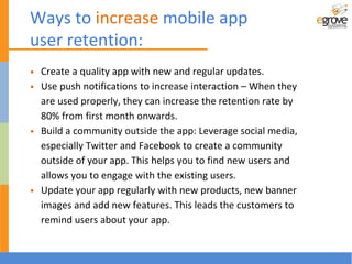 • Create a quality app with new and regular updates.
• Use push notifications to increase interaction – When they
are used properly, they can increase the retention rate by
80% from first month onwards.
• Build a community outside the app: Leverage social media,
especially Twitter and Facebook to create a community
outside of your app. This helps you to find new users and
allows you to engage with the existing users.
• Update your app regularly with new products, new banner
images and add new features. This leads the customers to
remind users about your app.
Ways to increase mobile app
user retention:
 