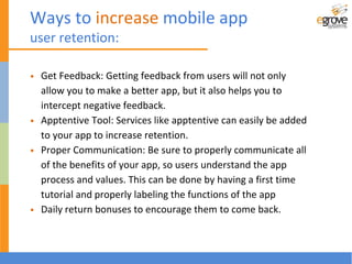 • Get Feedback: Getting feedback from users will not only
allow you to make a better app, but it also helps you to
intercept negative feedback.
• Apptentive Tool: Services like apptentive can easily be added
to your app to increase retention.
• Proper Communication: Be sure to properly communicate all
of the benefits of your app, so users understand the app
process and values. This can be done by having a first time
tutorial and properly labeling the functions of the app
• Daily return bonuses to encourage them to come back.
Ways to increase mobile app
user retention:
 