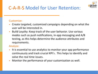 C-A-R-S Model for User Retention:
Customize:
• Create targeted, customized campaigns depending on what the
user will be interested in.
• Build Loyalty: Keep track of the user behavior. Use various
modes such as push notifications, in-app messaging and A/B
testing, as this helps determine the audience attributes and
requirements.
Analyze:
• It is essential to use analytics to monitor your app performance
continuously and track crucial KPI’s . This helps to identify and
solve the real time issues.
• Monitor the performance of your customization as well.
 