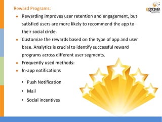 Reward Programs:
● Rewarding improves user retention and engagement, but
satisfied users are more likely to recommend the app to
their social circle.
● Customize the rewards based on the type of app and user
base. Analytics is crucial to identify successful reward
programs across different user segments.
● Frequently used methods:
● In-app notifications
▪ Push Notification
▪ Mail
▪ Social incentives
 