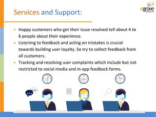 • Happy customers who get their issue resolved tell about 4 to
6 people about their experience.
• Listening to feedback and acting on mistakes is crucial
towards building user loyalty. So try to collect feedback from
all customers.
• Tracking and resolving user complaints which include but not
restricted to social media and in-app feedback forms.
Services and Support:
 