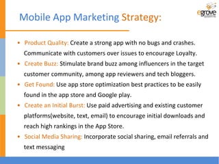 • Product Quality: Create a strong app with no bugs and crashes.
Communicate with customers over issues to encourage Loyalty.
• Create Buzz: Stimulate brand buzz among influencers in the target
customer community, among app reviewers and tech bloggers.
• Get Found: Use app store optimization best practices to be easily
found in the app store and Google play.
• Create an Initial Burst: Use paid advertising and existing customer
platforms(website, text, email) to encourage initial downloads and
reach high rankings in the App Store.
• Social Media Sharing: Incorporate social sharing, email referrals and
text messaging
Mobile App Marketing Strategy:
 