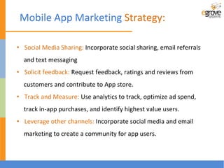 Mobile App Marketing Strategy:
• Social Media Sharing: Incorporate social sharing, email referrals
and text messaging
• Solicit feedback: Request feedback, ratings and reviews from
customers and contribute to App store.
• Track and Measure: Use analytics to track, optimize ad spend,
track in-app purchases, and identify highest value users.
• Leverage other channels: Incorporate social media and email
marketing to create a community for app users.
 