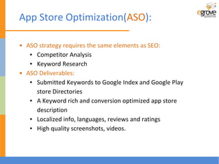 App Store Optimization(ASO):
• ASO strategy requires the same elements as SEO:
▪ Competitor Analysis
▪ Keyword Research
• ASO Deliverables:
▪ Submitted Keywords to Google Index and Google Play
store Directories
▪ A Keyword rich and conversion optimized app store
description
▪ Localized info, languages, reviews and ratings
▪ High quality screenshots, videos.
 