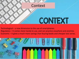 Context
Technological – a new dimension to the use of smartphones.
Regulatory – It comes more handy to use, and can practice anywhere and anytime.
Economic – It gives a much more savings than buying books and cheaper test series.
 