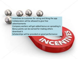 Incentives to customer for rating and liking the app
Collaborators will be allowed to give free
advertisements
Company workers will get added bonus on spreading it.
Bonus points can be earned for making others
download it
Scholarships will be provided on good performance
 
