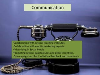 Communication
•Collaboration with several teaching institutes.
•Collaboration with mobile marketing experts.
•Advertising in Social Media
•Promoting several paid features and other incentives.
•Open a page to collect individual feedback and comments.
 