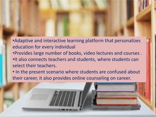 •Adaptive and interactive learning platform that personalizes
education for every individual
•Provides large number of books, video lectures and courses .
•It also connects teachers and students, where students can
select their teachers.
• In the present scenario where students are confused about
their career, it also provides online counseling on career.
 