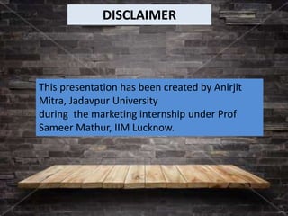 This presentation has been created by Anirjit
Mitra, Jadavpur University
during the marketing internship under Prof
Sameer Mathur, IIM Lucknow.
DISCLAIMER
 